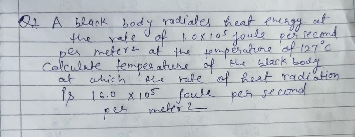 second
Of A black body radiates heat energy at
the rate of 1.0x105 joule per
per meters at the temperature of 127 °C.
Calculate temperature of the black body
the rate of heat radiation
at which
is 16.0 X 105 foule per second
per
meter 2