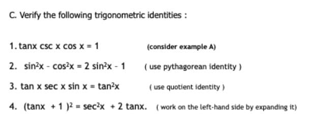 C. Verify the following trigonometric identities :
1. tanx csc x cos x = 1
(consider example A)
2. sin?x - cos?x = 2 sin?x - 1
( use pythagorean identity)
3. tan x sec x sin x = tan?x
( use quotient identity)
4. (tanx + 1 )2 = sec?x +2 tanx. (work on the left-hand side by expanding it)
