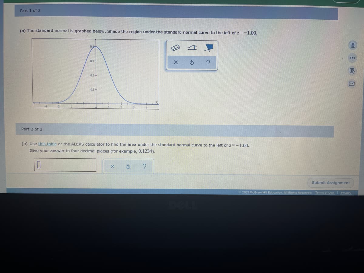 Part 1 of 2
(a) The standard normal is graphed below. Shade the region under the standard normal curve to the left of z=-1.00.
0.4-
03-
0.2-
0.1-
Part 2 of 2
(b) Use this table or the ALEKS calculator to find the area under the standard normal curve to the left of z= -1.00.
Give your answer to four decimal places (for example, 0.1234).
Submit Assignment
O 2021 McGraw-Hill Education. All Rights Reserved. Terms of Use Privacy
