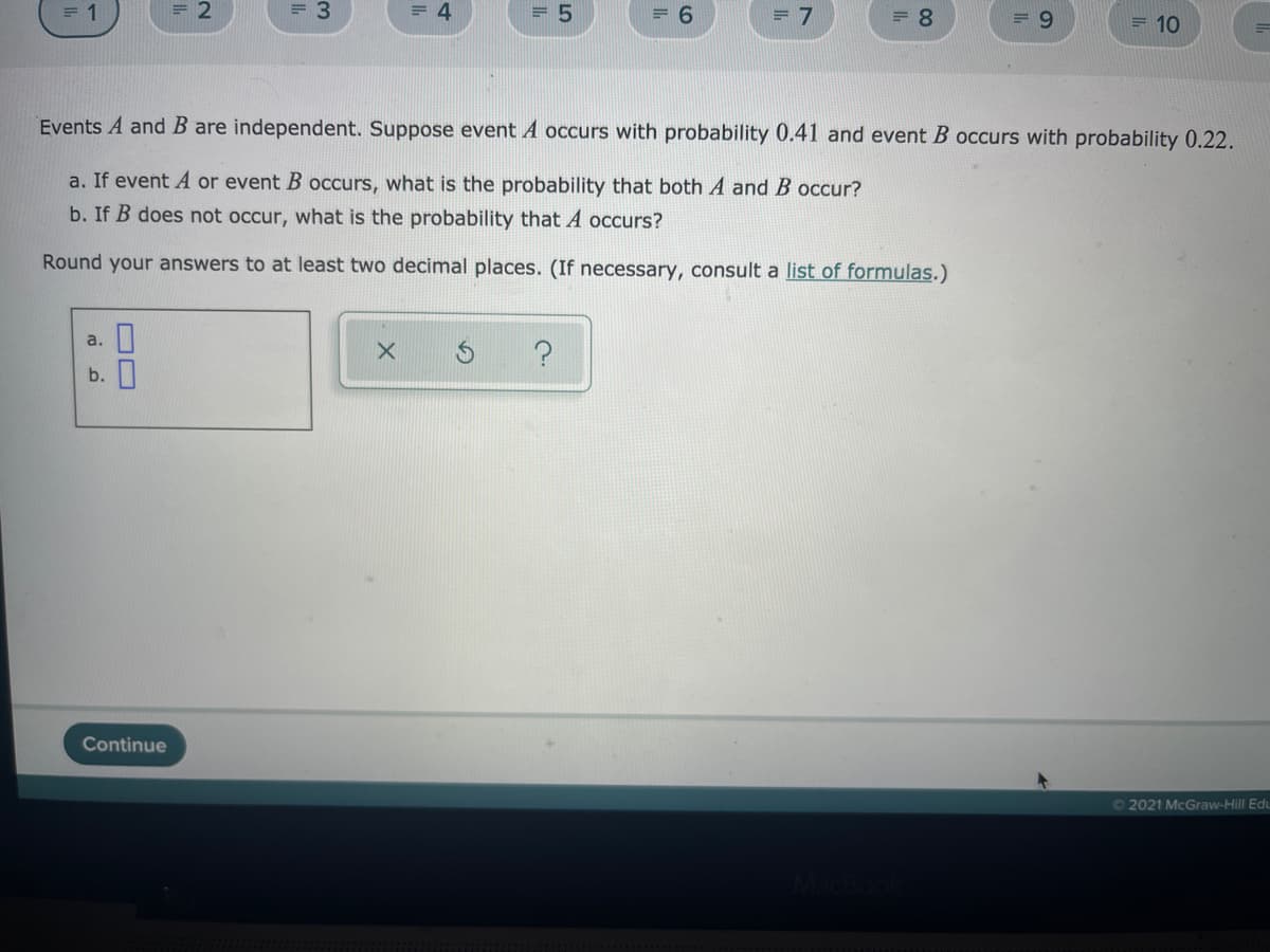 = 1
= 2
= 4
= 5
= 6
= 8
= 9
= 10
Events A and B are independent. Suppose event A occurs with probability 0.41 and event B occurs with probability 0.22.
a. If event A or event B occurs, what is the probability that both A and B occur?
b. If B does not occur, what is the probability that A occurs?
Round your answers to at least two decimal places. (If necessary, consult a list of formulas.)
a.
b. П
Continue
O2021 McGraw-Hill Edu
