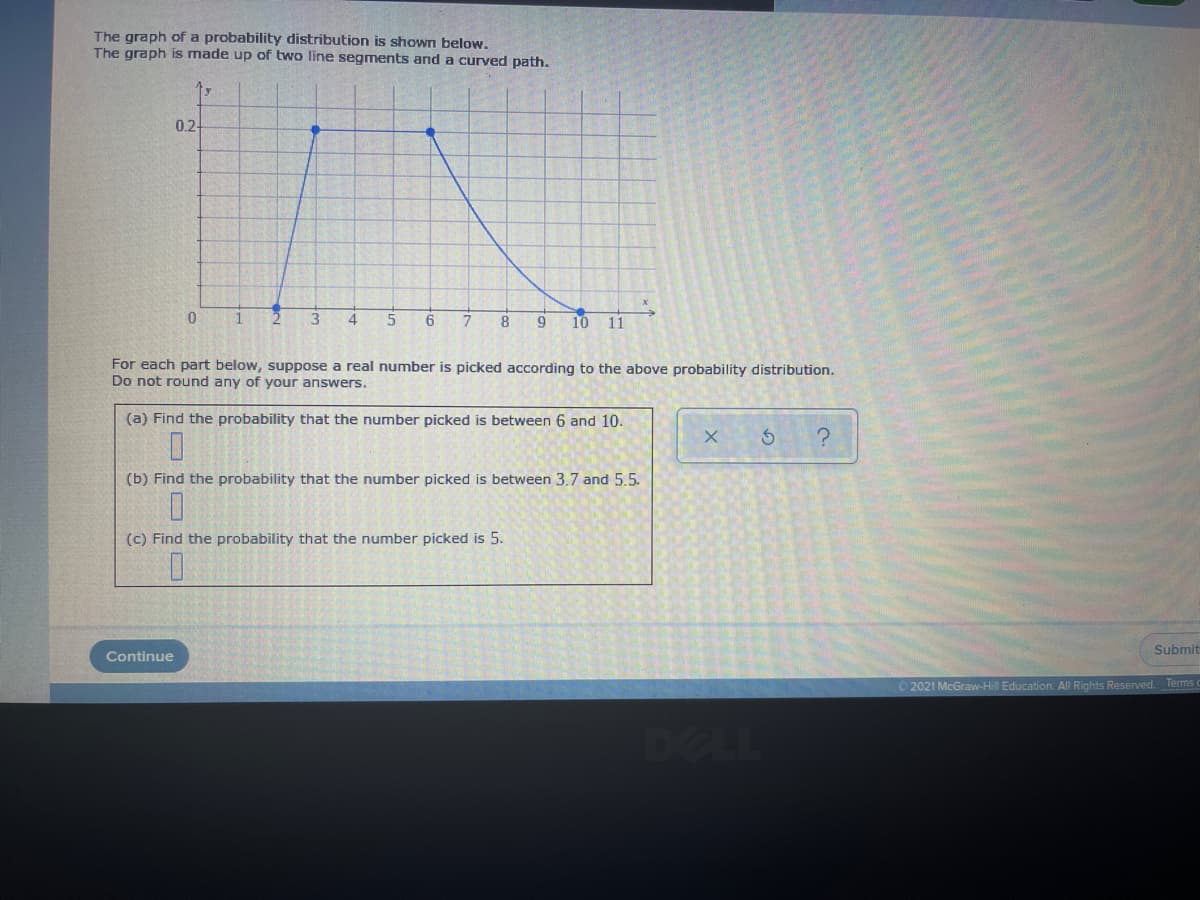 The graph of a probability distribution is shown below.
The graph is made up of two line segments and a curved path.
0.-
1
10
11
For each part below, suppose a real number is picked according to the above probability distribution.
Do not round any of your answers.
(a) Find the probability that the number picked is between 6 and 10.
(b) Find the probability that the number picked is between 3.7 and 5.5.
(c) Find the probability that the number picked is 5.
Submit
Continue
O 2021 McGraw-Hill Education. All Rights Reserved. Terms
DELL
