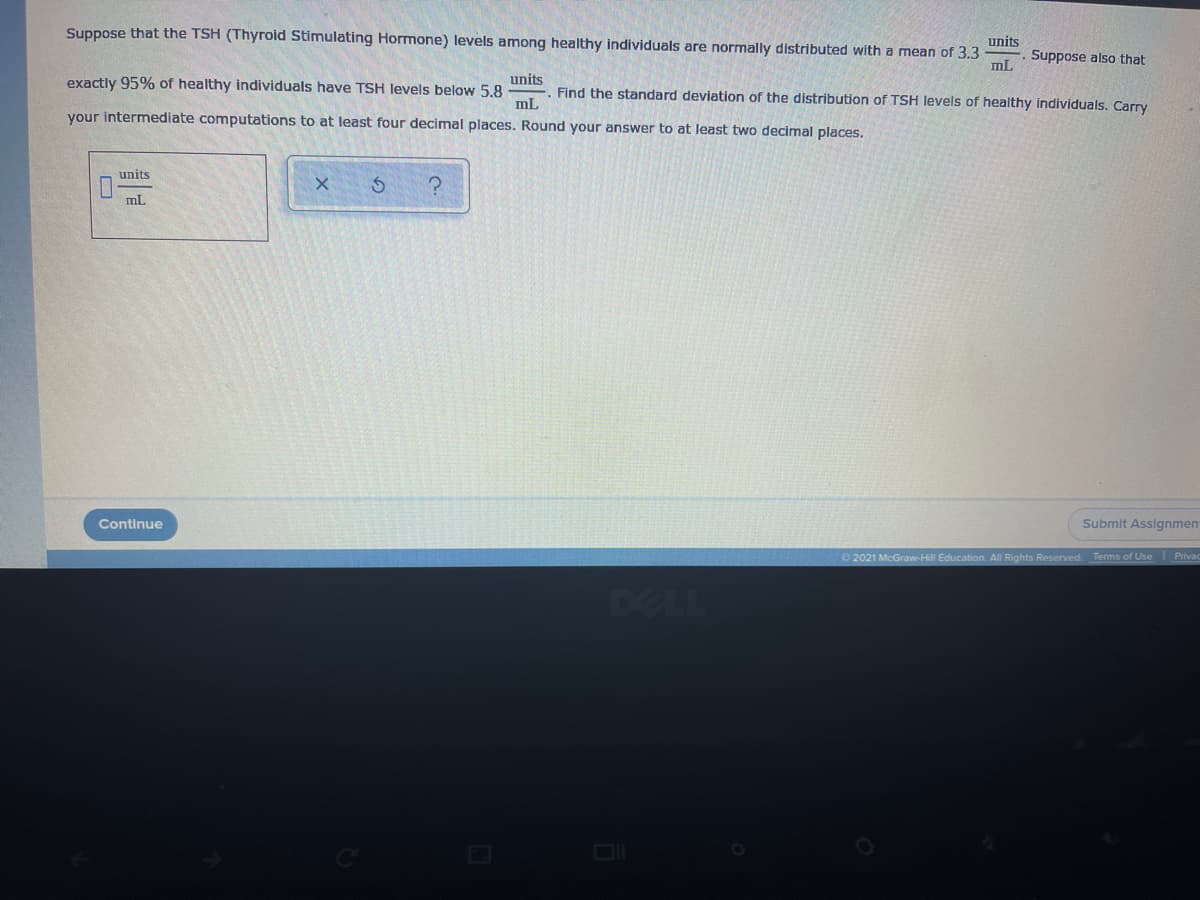 Suppose that the TSH (Thyroid Stimulating Hormone) levels among healthy individuals are normally distributed with a mean of 3.3
units
Suppose also that
mL
units
E. Find the standard deviation of the distribution of TSH levels of healthy individuals. Carry
exactly 95% of healthy individuals have TSH levels below 5.8
mL
your intermediate computations to at least four decimal places. Round your answer to at least two decimal places.
units
mL
Continue
Submit Assignmen
2021 McGraw-Hill Education. All Rights Reserved.
Terms of Use Privac
DELL
