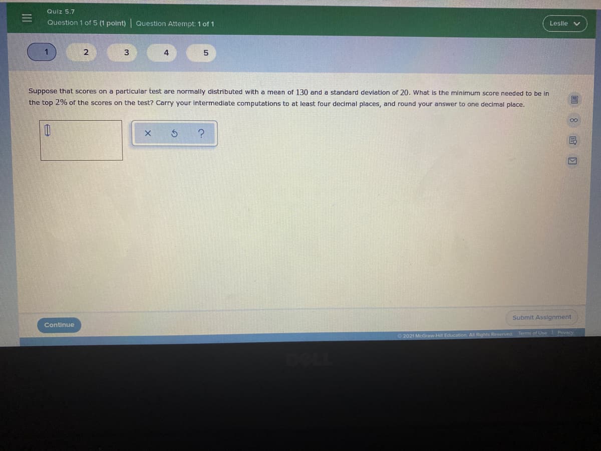 Quiz 5.7
Question 1 of 5 (1 polnt) Question Attempt: 1 of 1
Leslie v
1
4
Suppose that scores on a particular test are normally distributed with a mean of 130 and a standard deviation of 20. What is the minimum score needed to be in
the top 2% of the scores on the test? Carry your intermediate computations to at least four decimal places, and round your answer to one decimal place.
Submit Assignment
Continue
O 2021 McGraw-Hill Education. All Rights Reserved. Terms of Use Privacy
