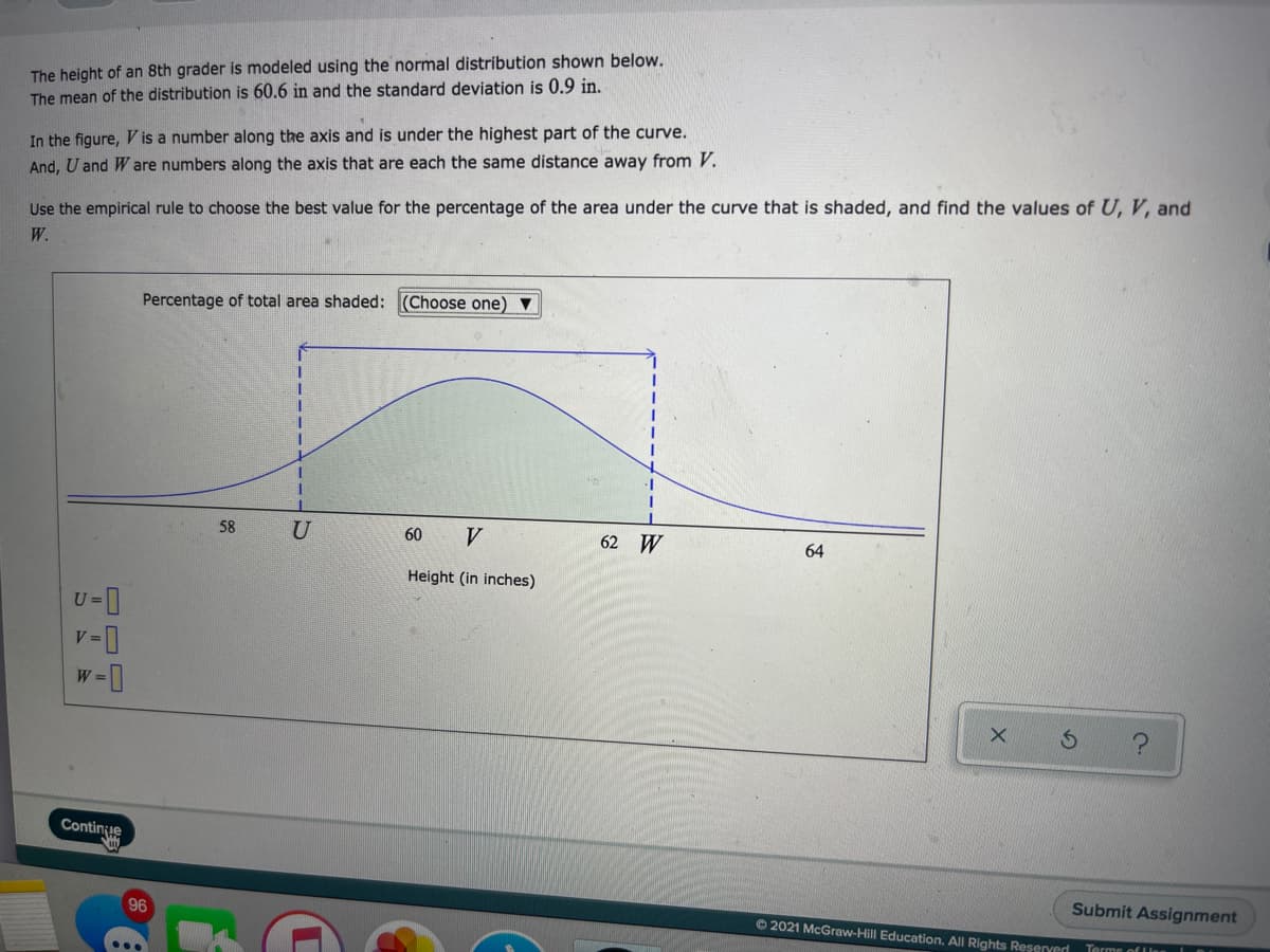 The height of an 8th grader is modeled using the normal distribution shown below.
The mean of the distribution is 60.6 in and the standard deviation is 0.9 in.
In the figure, V is a number along the axis and is under the highest part of the curve.
And, U and W are numbers along the axis that are each the same distance away from V.
Use the empirical rule to choose the best value for the percentage of the area under the curve that is shaded, and find the values of U, V, and
W.
Percentage of total area shaded: (Choose one) v
58
U
60
V
62 W
64
Height (in inches)
0-4
V =
Continue
Submit Assignment
96
O 2021 McGraw-Hill Education. All Rights Reserverd
...
