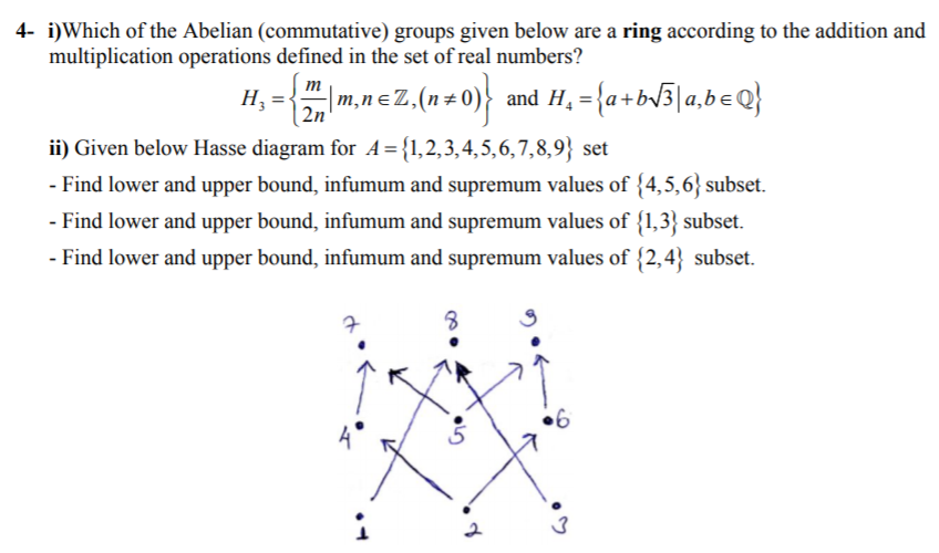 4- i)Which of the Abelian (commutative) groups given below are a ring according to the addition and
multiplication operations defined in the set of real numbers?
m
|m,nɛZ,
| 2n
and H, = {a+bv3]a,beQ}
ii) Given below Hasse diagram for A={1,2,3,4,5,6,7,8,9} set
- Find lower and upper bound, infumum and supremum values of {4,5,6} subset.
- Find lower and upper bound, infumum and supremum values of {1,3} subset.
- Find lower and upper bound, infumum and supremum values of {2,4} subset.
•6
