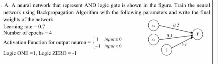 .. A. A neural network that represent AND logic gate is shown in the figure. Train the neural
network using Backpropagation Algorithm with the following parameters and write the final
weights of the network.
Learning rate = 0.7
Number of epochs = 4
0.2
0.3
1 приt 20
-1 приt <0
X2
Activation Function for output neuron
-0.4
1
Logic ONE =1, Logic ZERO = -1
