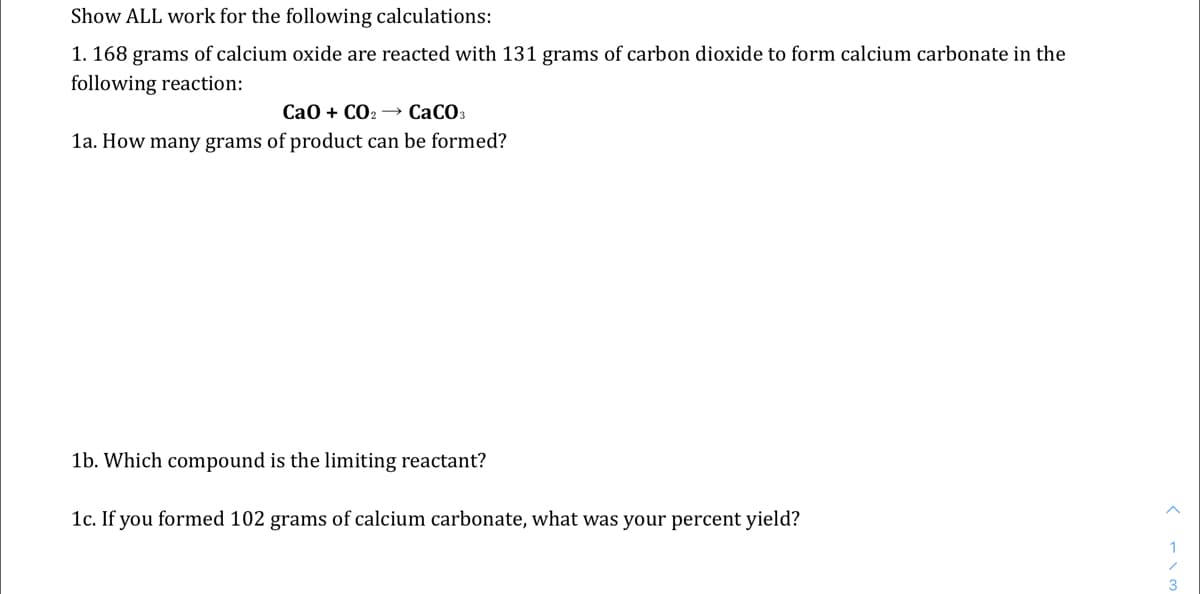 Show ALL work for the following calculations:
1. 168 grams of calcium oxide are reacted with 131 grams of carbon dioxide to form calcium carbonate in the
following reaction:
СаО + СОг — СаСОз
1a. How many grams of product can be formed?
1b. Which compound is the limiting reactant?
1c. If you formed 102 grams of calcium carbonate, what was your percent yield?
1
3
