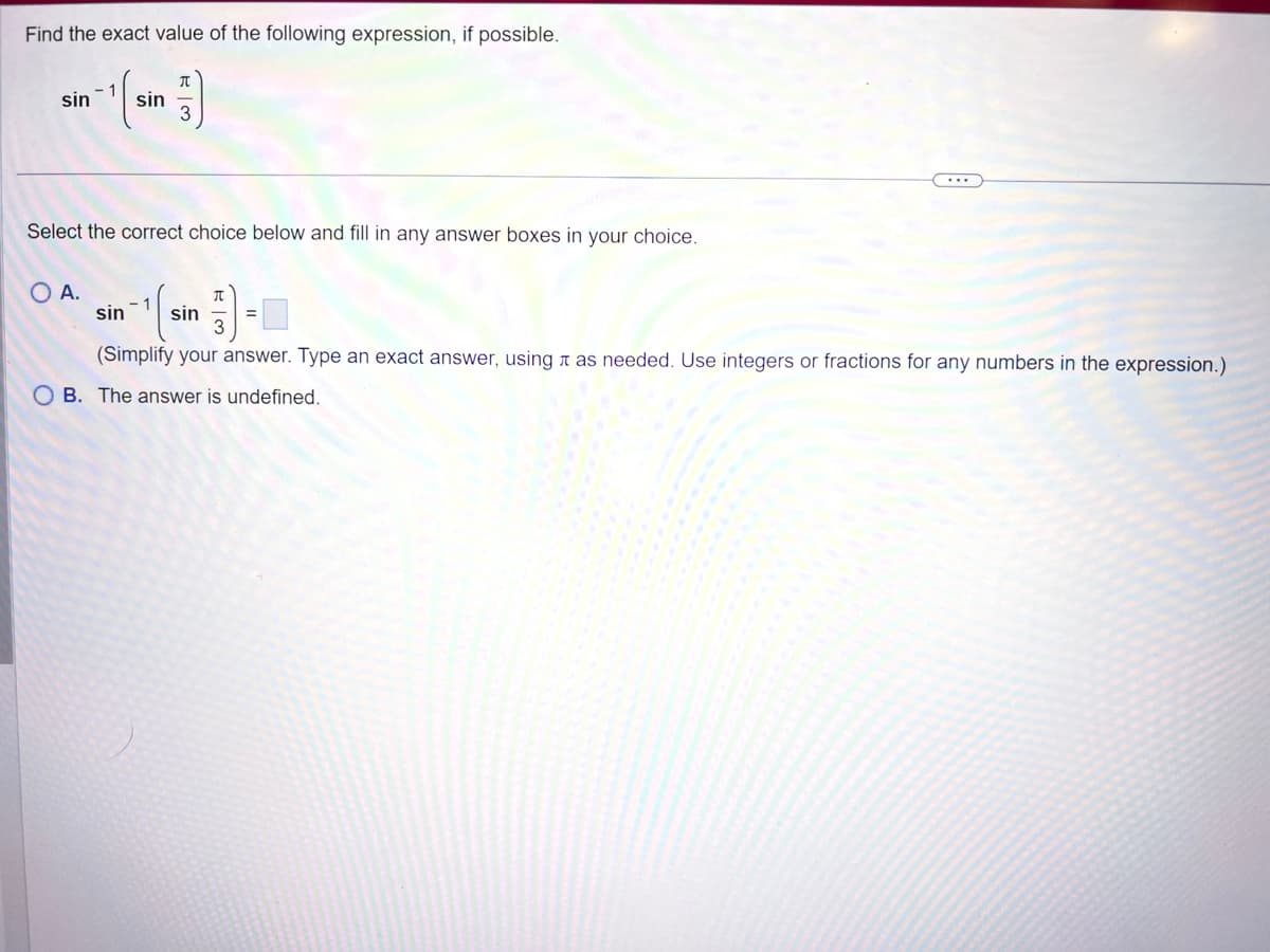 Find the exact value of the following expression, if possible.
sin -¹ sin
J
Select the correct choice below and fill in any answer boxes in your choice.
O A.
π
sin sin
(Simplify your answer. Type an exact answer, using as needed. Use integers or fractions for any numbers in the expression.)
OB. The answer is undefined.