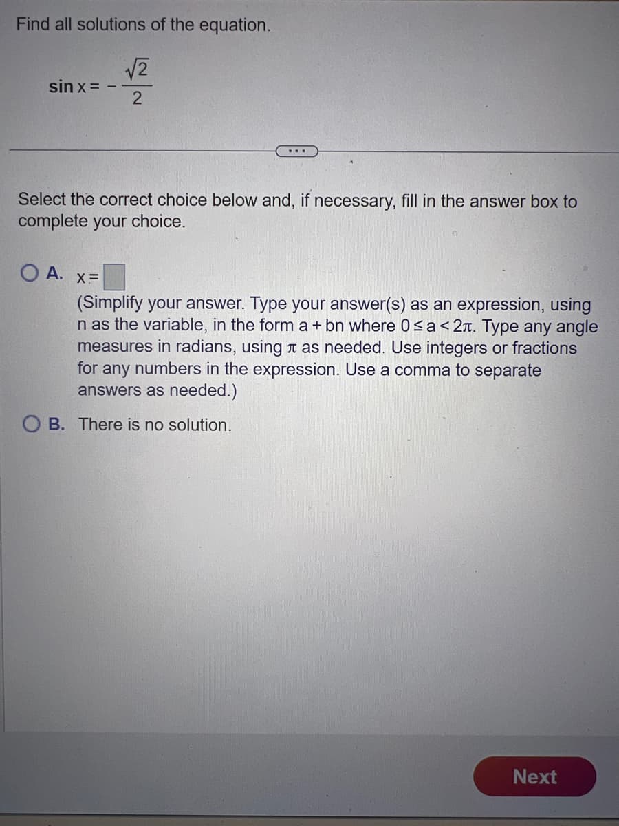 Find all solutions of the equation.
√2
2
sin x =
Select the correct choice below and, if necessary, fill in the answer box to
complete your choice.
O A. x=
...
(Simplify your answer. Type your answer(s) as an expression, using
n as the variable, in the form a + bn where 0≤a <2л. Type any angle
measures in radians, using à as needed. Use integers or fractions
for any numbers in the expression. Use a comma to separate
answers as needed.)
OB. There is no solution.
Next