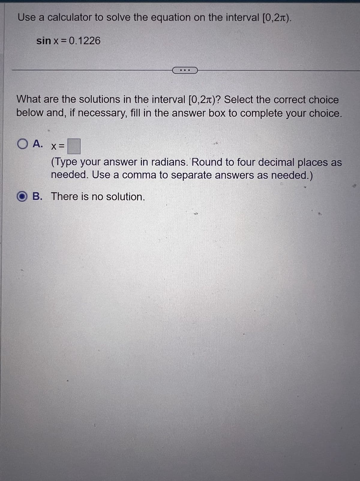 Use a calculator to solve the equation on the interval [0,2).
sin x = 0.1226
What are the solutions in the interval [0,2л)? Select the correct choice
below and, if necessary, fill in the answer box to complete your choice.
O A. x=
(Type your answer in radians. Round to four decimal places as
needed. Use a comma to separate answers as needed.)
OB. There is no solution.
HA