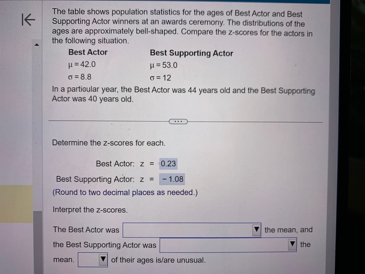 K
The table shows population statistics for the ages of Best Actor and Best
Supporting Actor winners at an awards ceremony. The distributions of the
ages are approximately bell-shaped. Compare the z-scores for the actors in
the following situation.
Best Actor
Best Supporting Actor
μ= 53.0
μ=42.0
o=8.8
o=12
In a particular year, the Best Actor was 44 years old and the Best Supporting
Actor was 40 years old.
Determine the z-scores for each.
Best Actor: z = 0.23
- 1.08
Best Supporting Actor: z =
(Round to two decimal places as needed.)
Interpret the z-scores.
mean.
The Best Actor was
the Best Supporting Actor was
of their ages is/are unusual.
the mean, and
the