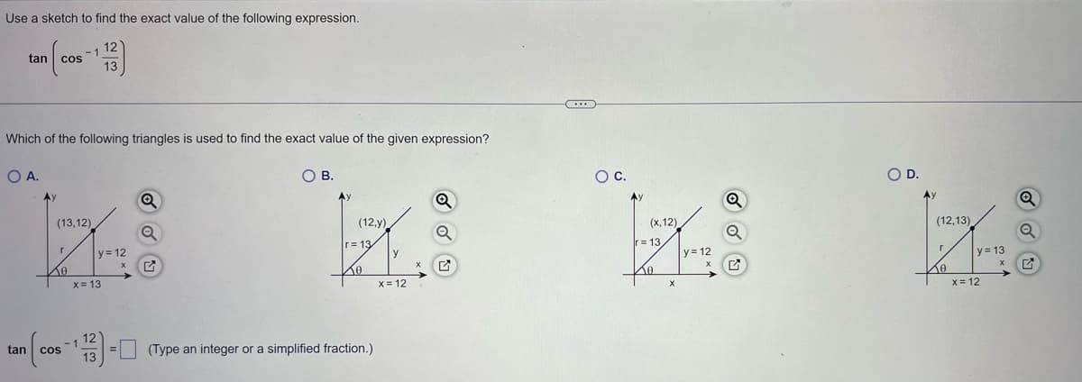 Use a sketch to find the exact value of the following expression.
[₁
tan
tan
COS
Ay
Which of the following triangles is used to find the exact value of the given expression?
O A.
-1
(13,12)
r
10
12
13
y = 12
X
x = 13
12
n(cos -113) =
Q
Q
O B.
(12,y)
Q
kk
Q
r=13/
10
= (Type an integer or a simplified fraction.)
y
x = 12
C
X
O C.
(x, 12)
r= 13,
Xo
X
y = 12
X
Q
O D.
FOR
r
(12,13)
Ko
y = 13
X
x = 12
Q