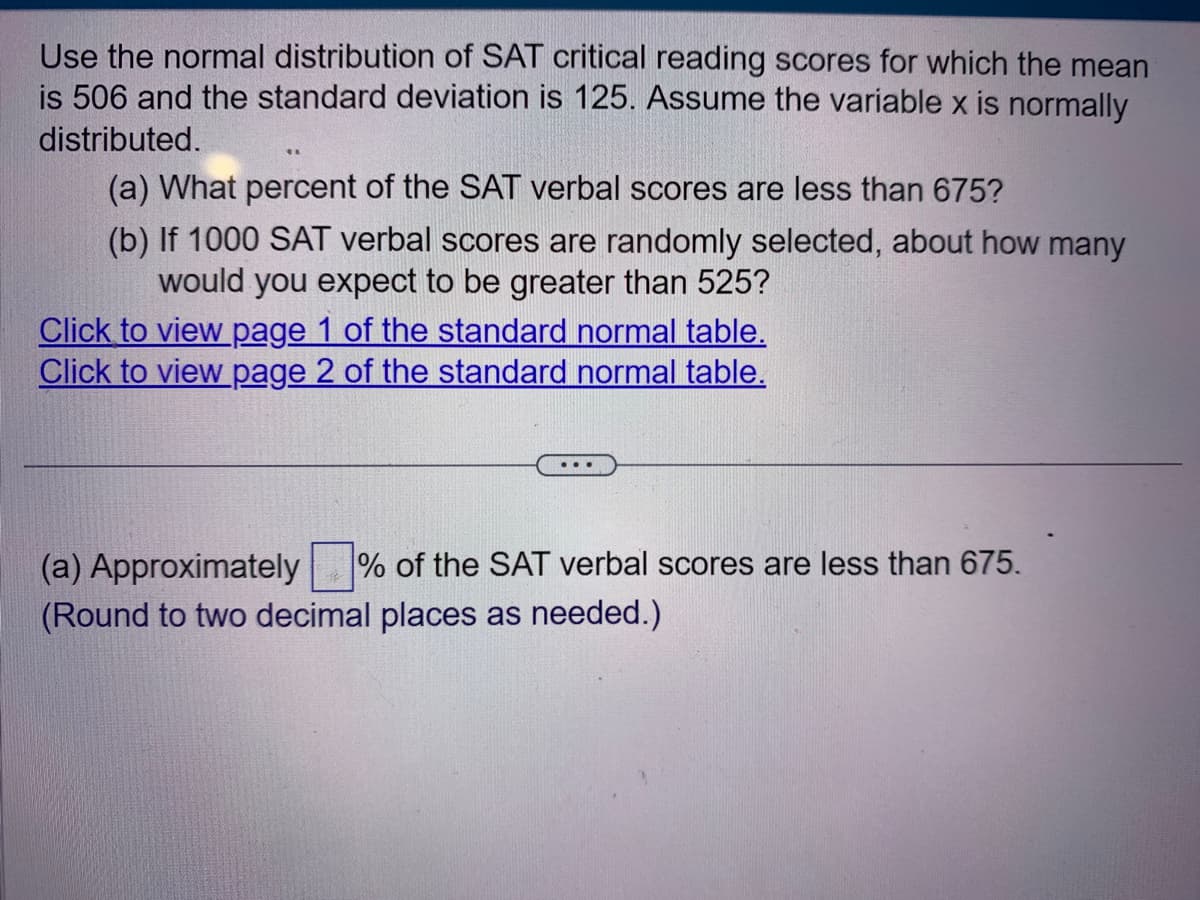 Use the normal distribution of SAT critical reading scores for which the mean
is 506 and the standard deviation is 125. Assume the variable x is normally
distributed.
(a) What percent of the SAT verbal scores are less than 675?
(b) If 1000 SAT verbal scores are randomly selected, about how many
would you expect to be greater than 525?
Click to view page 1 of the standard normal table.
Click to view page 2 of the standard normal table.
(a) Approximately % of the SAT verbal scores are less than 675.
(Round to two decimal places as needed.)