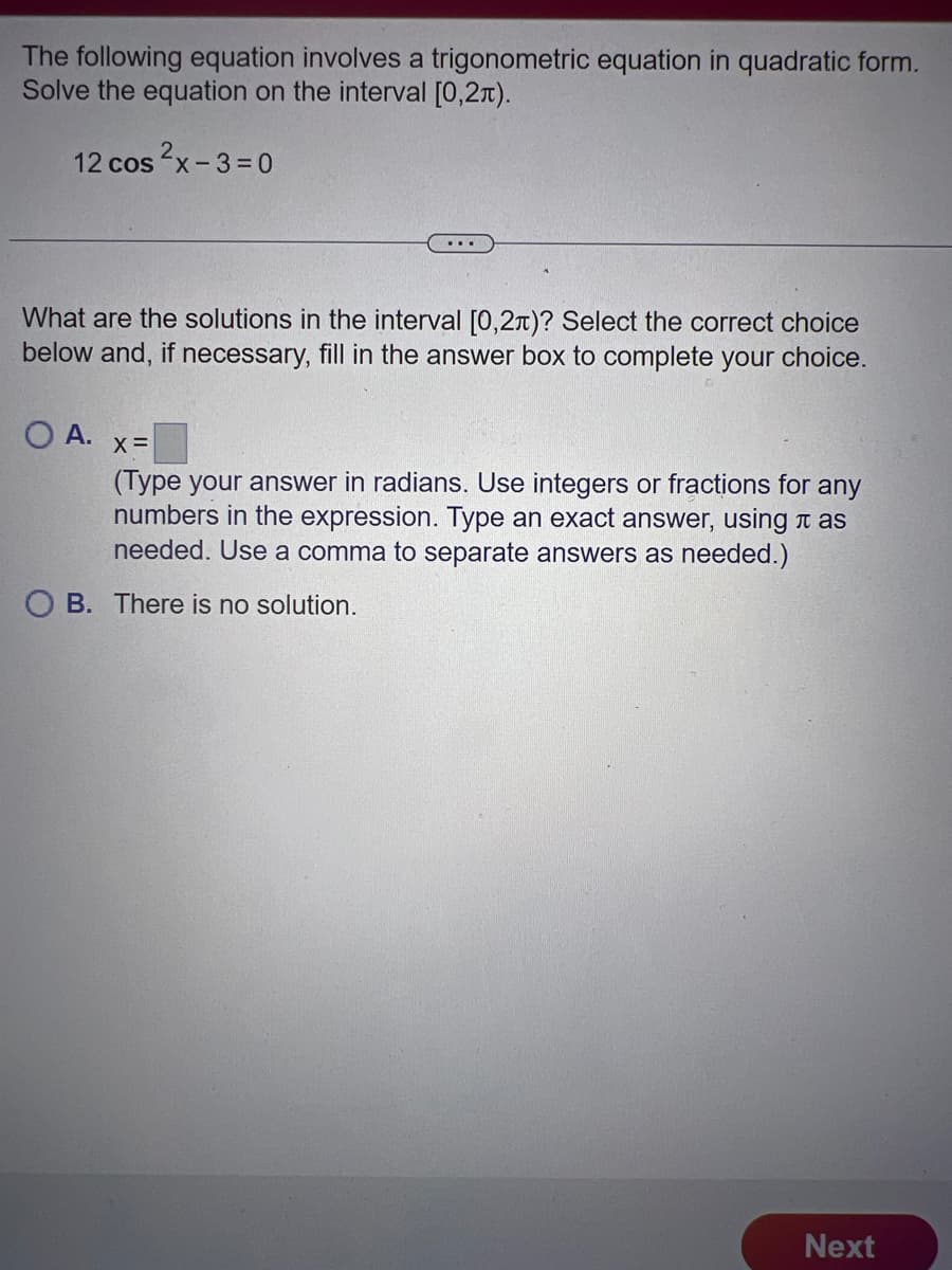 The following equation involves a trigonometric equation in quadratic form.
Solve the equation on the interval [0,2).
12 cos²x-3=0
What are the solutions in the interval [0,2x)? Select the correct choice
below and, if necessary, fill in the answer box to complete your choice.
OA. x=
(Type your answer in radians. Use integers or fractions for any
numbers in the expression. Type an exact answer, using as
needed. Use a comma to separate answers as needed.)
OB. There is no solution.
Next