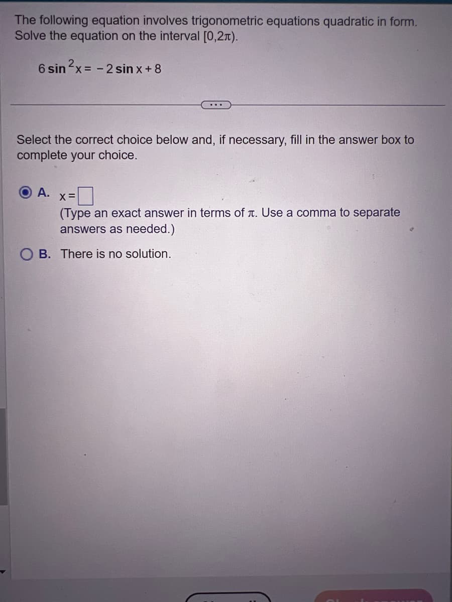 The following equation involves trigonometric equations quadratic in form.
Solve the equation on the interval [0,21).
6 sin ²x = -2 sin x + 8
...
Select the correct choice below and, if necessary, fill in the answer box to
complete your choice.
A. X=
(Type an exact answer in terms of л. Use a comma to separate
answers as needed.)
OB. There is no solution.