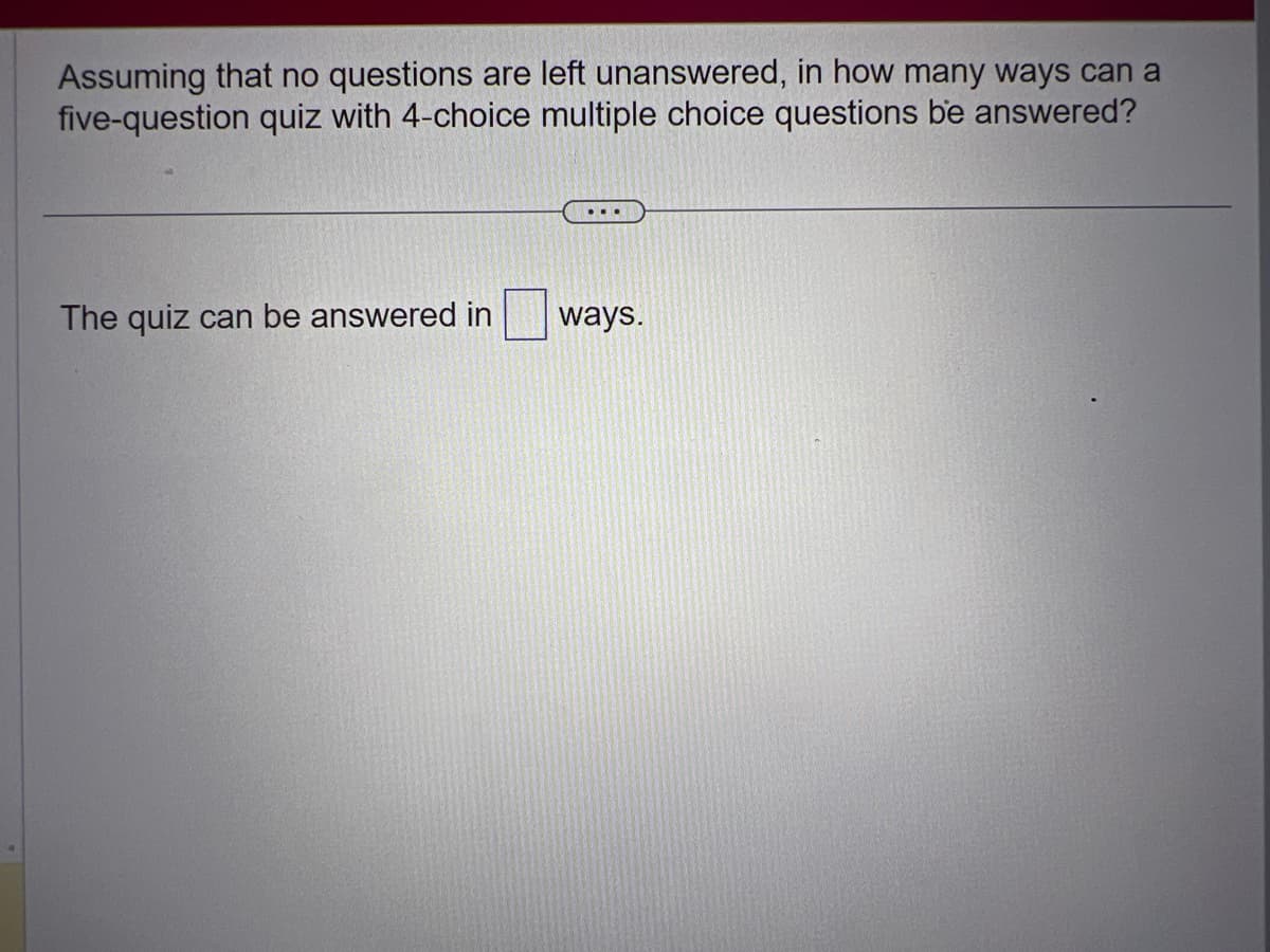 Assuming that no questions are left unanswered, in how many ways can a
five-question quiz with 4-choice multiple choice questions be answered?
The quiz can be answered in
ways.