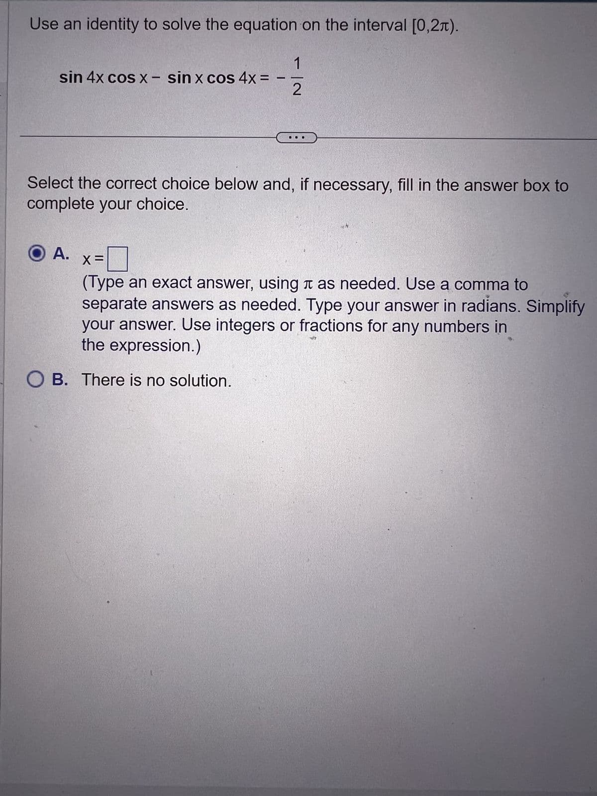 Use an identity to solve the equation on the interval [0,2).
sin 4x cos x - sin x cos 4x =
1
- N
Select the correct choice below and, if necessary, fill in the answer box to
complete your choice.
O A.
X =
(Type an exact answer, using as needed. Use a comma to
separate answers as needed. Type your answer in radians. Simplify
your answer. Use integers or fractions for any numbers in
the expression.)
OB. There is no solution.
N