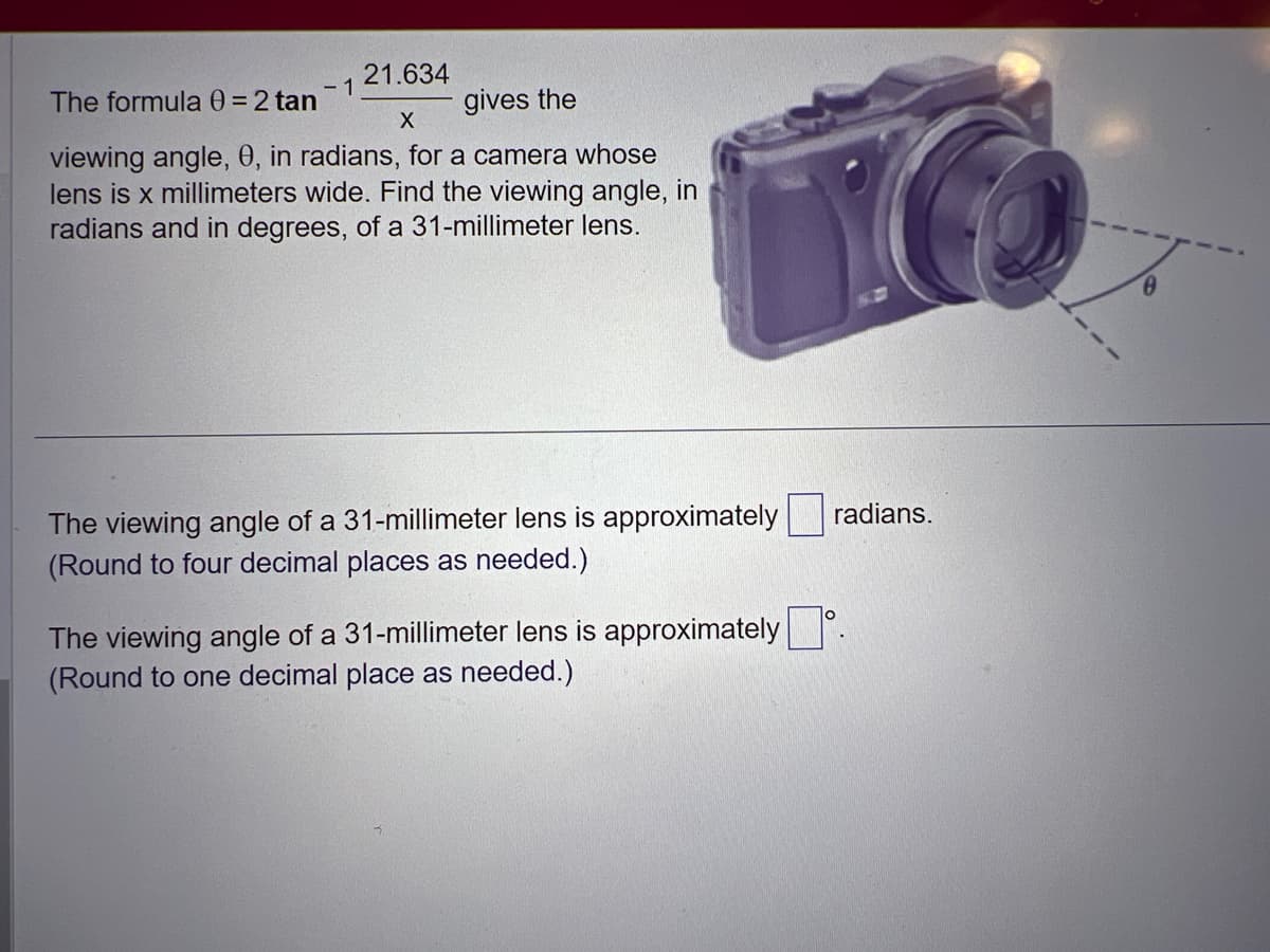 21.634
gives the
X
viewing angle, 0, in radians, for a camera whose
lens is x millimeters wide. Find the viewing angle, in
radians and in degrees, of a 31-millimeter lens.
The formula 0 = 2 tan
- 1
The viewing angle of a 31-millimeter lens is approximately
(Round to four decimal places as needed.)
The viewing angle of a 31-millimeter lens is approximately
(Round to one decimal place as needed.)
radians.