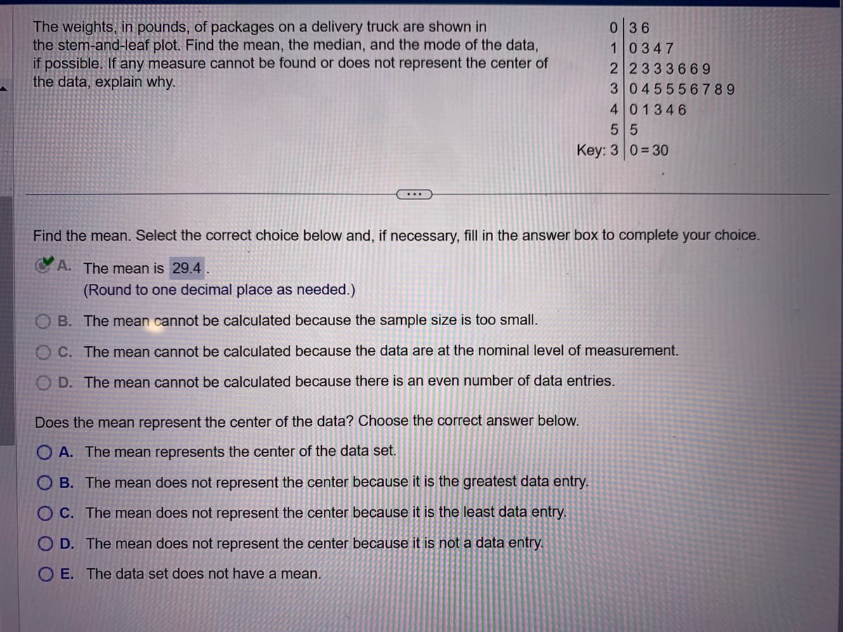 The weights, in pounds, of packages on a delivery truck are shown in
the stem-and-leaf plot. Find the mean, the median, and the mode of the data,
if possible. If any measure cannot be found or does not represent the center of
the data, explain why.
...
0 36
1 0347
2 2333669
3 045556789
4 01346
5 5
Key: 0=30
Find the mean. Select the correct choice below and, if necessary, fill in the answer box to complete your choice.
A. The mean is 29.4
(Round to one decimal place as needed.)
OB. The mean cannot be calculated because the sample size is too small.
OC. The mean cannot be calculated because the data are at the nominal level of measurement.
OD. The mean cannot be calculated because there is an even number of data entries.
Does the mean represent the center of the data? Choose the correct answer below.
OA. The mean represents the center of the data set.
OB. The mean does not represent the center because it is the greatest data entry.
O C. The mean does not represent the center because it is the least data entry.
OD. The mean does not represent the center because it is not a data entry.
O E. The data set does not have a mean.