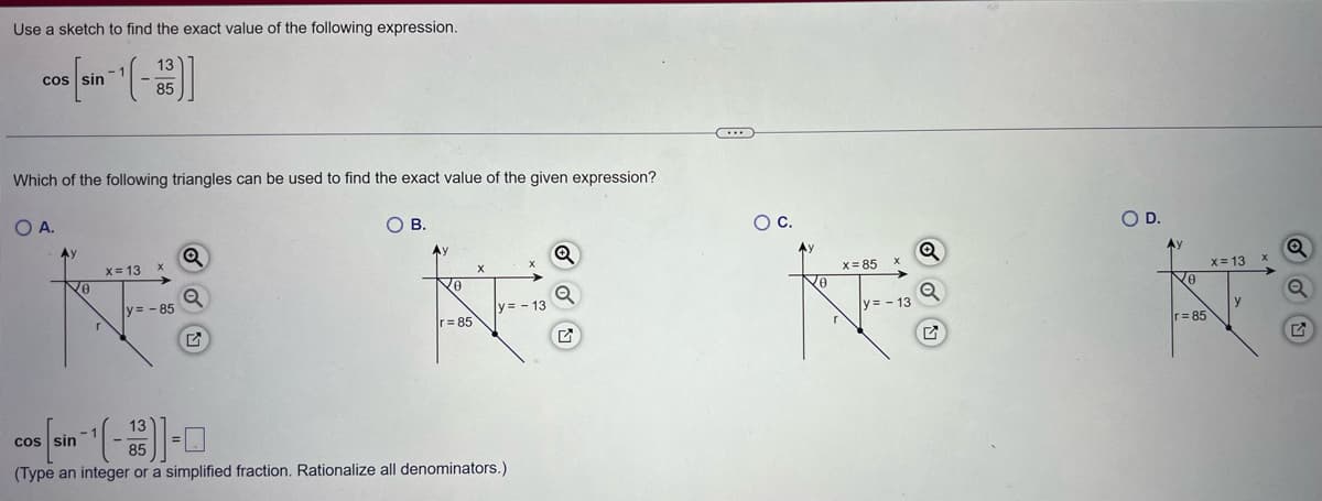 Use a sketch to find the exact value of the following expression.
13
cos [sin (-1)]
85
Which of the following triangles can be used to find the exact value of the given expression?
O A.
Ay
No
r
x = 13
X
y = - 85
Q
O
OB.
Ay
0
r=85
X
y=-13
13
cos sin ¹(-1)-0
85
(Type an integer or a simplified fraction. Rationalize all denominators.)
Q
Q
...
O C.
Q
x=85
X
KES
Q
y=-13
O D.
0
r=85
x=13
y
X
G