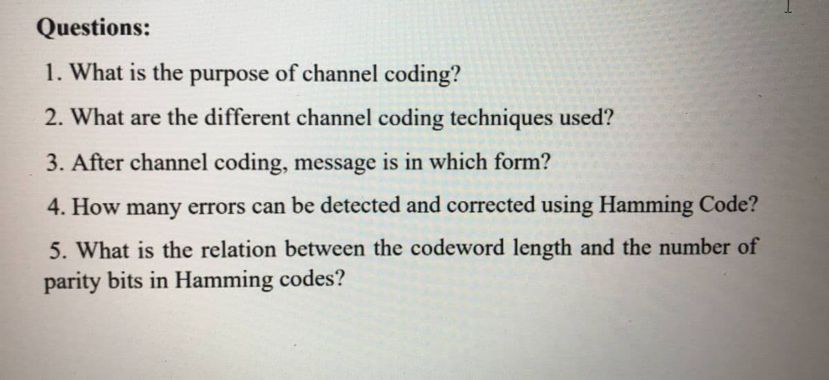 Questions:
1. What is the purpose of channel coding?
2. What are the different channel coding techniques used?
3. After channel coding, message is in which form?
4. How many errors can be detected and corrected using Hamming Code?
5. What is the relation between the codeword length and the number of
parity bits in Hamming codes?
