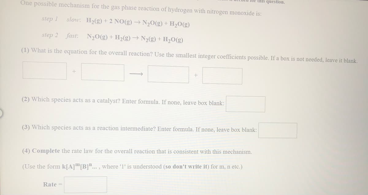 One possible mechanism for the gas phase reaction of hydrogen with nitrogen monoxide is:
1OF this question.
step 1
slow: H2(g) + 2 NO(g) → N20(g) + H2O(g)
step 2 fast:
N20(g) + H2(g)→ N2(g) + H2O(g)
(1) What is the equation for the overall reaction? Use the smallest integer coefficients possible. If a box is not needed, leave it blank.
+
(2) Which species acts as a catalyst? Enter formula. If none, leave box blank:
(3) Which species acts as a reaction intermediate? Enter formula. If none, leave box blank:
(4) Complete the rate law for the overall reaction that is consistent with this mechanism.
(Use the form k[A]™B]"... , where '1' is understood (so don't write it) for m, n etc.)
Rate =
