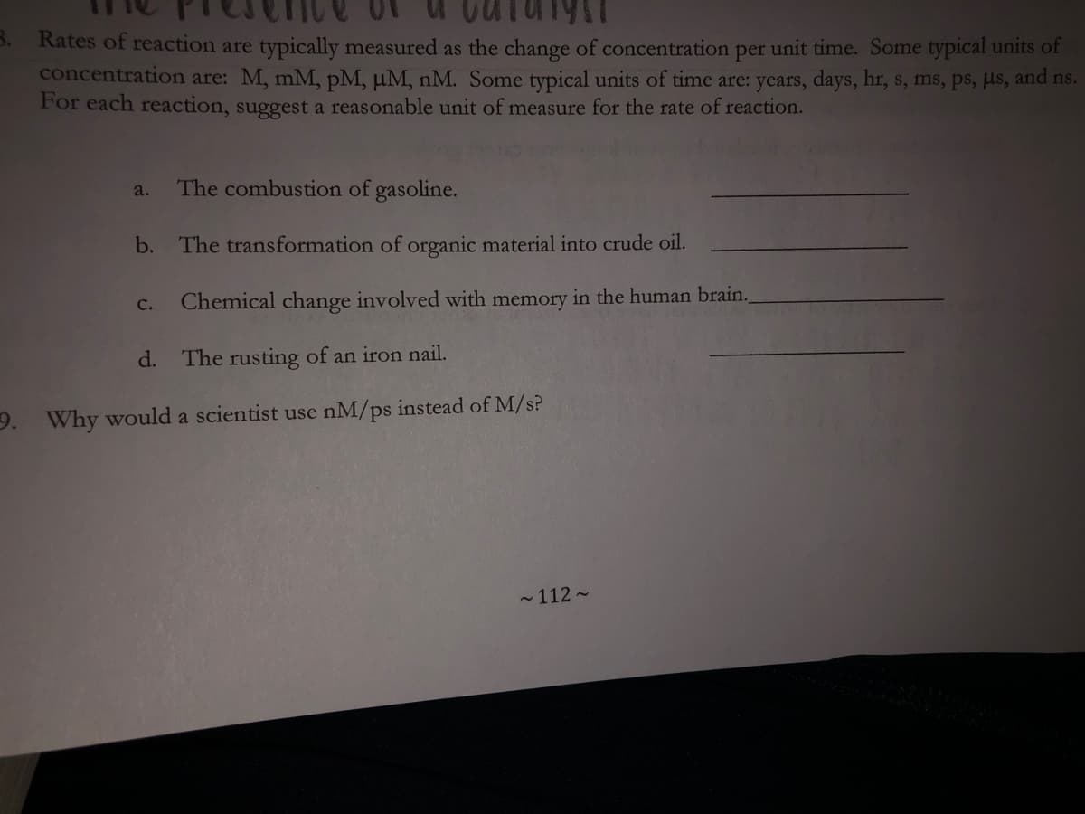 B.
Rates of reaction are typically measured as the change of concentration per unit time. Some typical units of
concentration are: M, mM, pM, µM, nM. Some typical units of time are: years, days, hr, s, ms, ps, µs, and ns.
For each reaction, suggest a reasonable unit of measure for the rate of reaction.
a.
The combustion of gasoline.
b. The transformation of organic material into crude oil.
Chemical change involved with memory in the human brain.
с.
d.
The rusting of an iron nail.
9. Why would a scientist use nM/ps instead of M/s?
- 112 -
