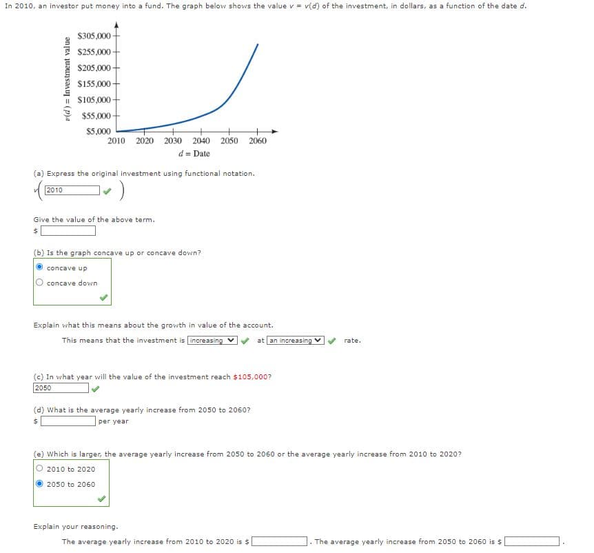 In 2010, an investor put money into a fund. The graph below shows the value v = v(d) of the investment, in dollars, as a function of the date d.
v(d) Investment value
$305,000
$255,000-
$205,000+
$155,000+
$105,000
$55,000-
$5,000
2010 2020 2030 2040 2050 2060
d = Date
Express the original investment using functional notation.
2010
)
Give the value of the above term.
$
(b) Is the graph concave up or concave down?
concave up
concave down
Explain what this means about the growth in value of the account.
This means that the investment is increasing
(c) In what year will the value of the investment reach $105,000?
2050
(d) What is the average yearly increase from 2050 to 2060?
$
per year
at an increasing ✓
Explain your reasoning.
(e) Which is larger, the average yearly increase from 2050 to 2060 or the average yearly increase from 2010 to 2020?
2010 to 2020
2050 to 2060
The average yearly increase from 2010 to 2020 is $
rate.
C. The average yearly increase from 2050 to 2060 is $