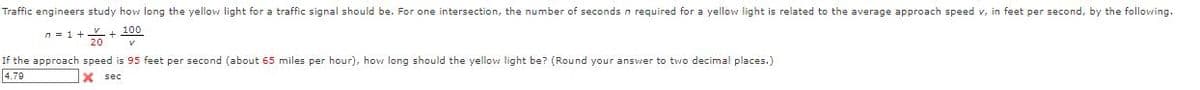 Traffic engineers study how long the yellow light for a traffic signal should be. For one intersection, the number of seconds n required for a yellow light is related to the average approach speed v, in feet per second, by the following.
n=1+ + 100
If the approach speed is 95 feet per second (about 65 miles per hour), how long should the yellow light be? (Round your answer to two decimal places.)
4.79
X sec