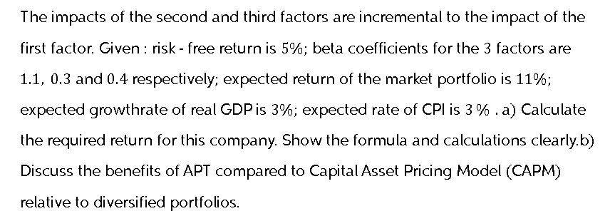 The impacts of the second and third factors are incremental to the impact of the
first factor. Given: risk-free return is 5%; beta coefficients for the 3 factors are
1.1, 0.3 and 0.4 respectively; expected return of the market portfolio is 11%;
expected growthrate of real GDP is 3%; expected rate of CPI is 3%. a) Calculate
the required return for this company. Show the formula and calculations clearly.b)
Discuss the benefits of APT compared to Capital Asset Pricing Model (CAPM)
relative to diversified portfolios.