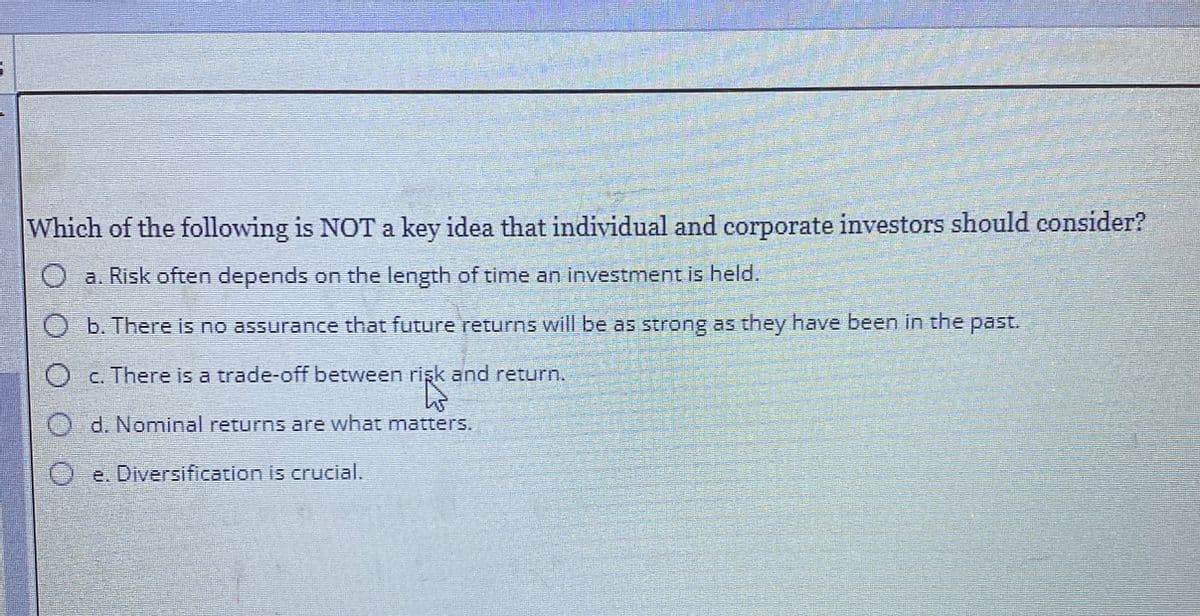 Which of the following is NOT a key idea that individual and corporate investors should consider?
Oa. Risk often depends on the length of time an investment is held.
b. There is no assurance that future returns will be as strong as they have been in the past.
Oc. There is a trade-off between risk and return.
Od. Nominal returns are what matters.
Oe. Diversification is crucial.