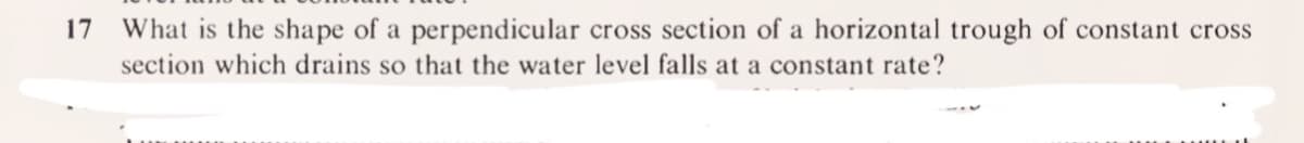 17
What is the shape of a perpendicular cross section of a horizontal trough of constant cross
section which drains so that the water level falls at a constant rate?
