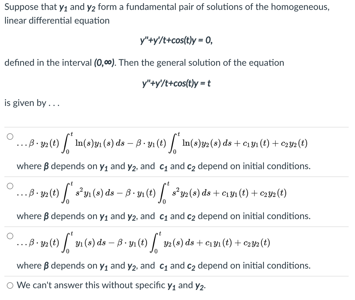 Suppose that Y1 and y2 form a fundamental pair of solutions of the homogeneous,
linear differential equation
y"+y'/t+cos(t)y = 0,
defined in the interval (0,0). Then the general solution of the equation
y"+y'/t+cos(t)y = t
is given by...
t
B - y2 (t) .
In(s)y1 (s) ds – ß · y1 (t) | In(s)y2 (s) ds + c1Y1 (t) + c2Y2 (t)
-
where B depends on y, and y2, and c1 and C2 depend on initial conditions.
t
...B. y2 (t)
s y1 (s) ds – B. Y1 (t) | s² y2(s) ds + c1y1 (t) + C2Y2 (t)
where B depends on y1 and y2, and c1 and C2 depend on initial conditions.
- B • y2 (t) |.
Y1 (s) ds – B- yı (t) / Y2(s) ds + c1yı (t) + c2Y2 (t)
where B depends on y, and y2, and c1 and c2 depend on initial conditions.
O We can't answer this without specific y1 and y2.
