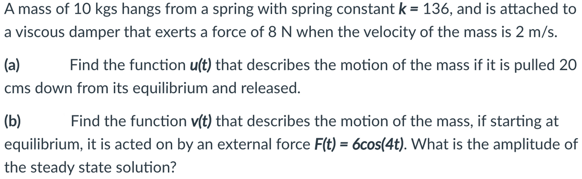 A mass of 10 kgs hangs from a spring with spring constant k = 136, and is attached to
a viscous damper that exerts a force of 8 N when the velocity of the mass is 2 m/s.
(a)
Find the function u(t) that describes the motion of the mass if it is pulled 20
cms down from its equilibrium and released.
(b)
Find the function v(t) that describes the motion of the mass, if starting at
equilibrium, it is acted on by an external force F(t) = 6cos(4t). What is the amplitude of
the steady state solution?
