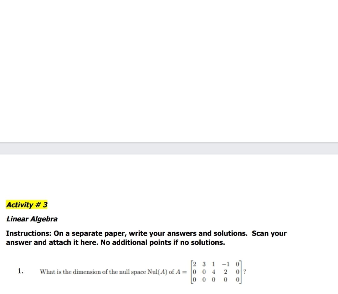 Activity # 3
Linear Algebra
Instructions: On a separate paper, write your answers and solutions. Scan your
answer and attach it here. No additional points if no solutions.
2 3
What is the dimension of the null space Nul(A) of A = 0 04
0 0 0
1
-1
1.
0?
