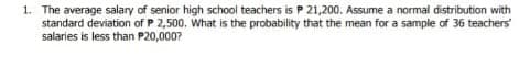 1. The average salary of senior high school teachers is P 21,200. Assume a normal distribution with
standard deviation of P 2,500. What is the probability that the mean for a sample of 36 teachers
salaries is less than P20,000?
