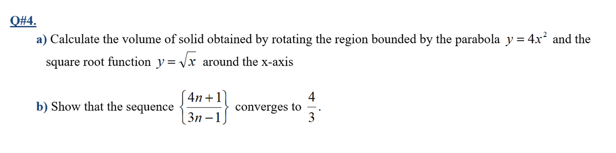 Q#4.
a) Calculate the volume of solid obtained by rotating the region bounded by the parabola y = 4x² and the
square root function y= Vx around the x-axis
4n +1
4
b) Show that the sequence
converges to
3
Зп — 1
