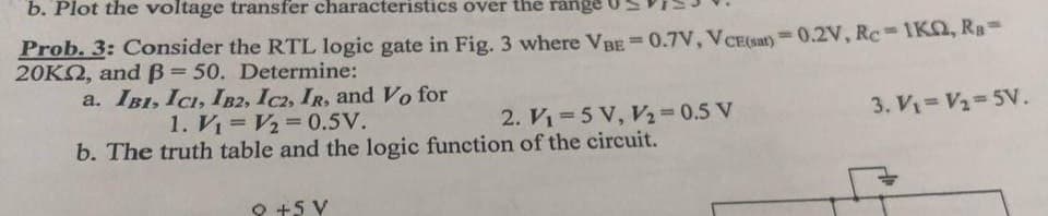 b. Plot the voltage transfer characteristics over the range
Prob. 3: Consider the RTL logic gate in Fig. 3 where VBE = 0.7V, VCE(sat)=0.2V, Rc-1KQ, Ra=
20KM, and ß= 50. Determine:
a. IBI, ICI, IB2, IC2, IR, and Vo for
1. V₁ V₂ = 0.5V.
2. V₁=5 V, V₂ = 0.5 V
b. The truth table and the logic function of the circuit.
9 +5 V
3. V₁ = V₂=5V.