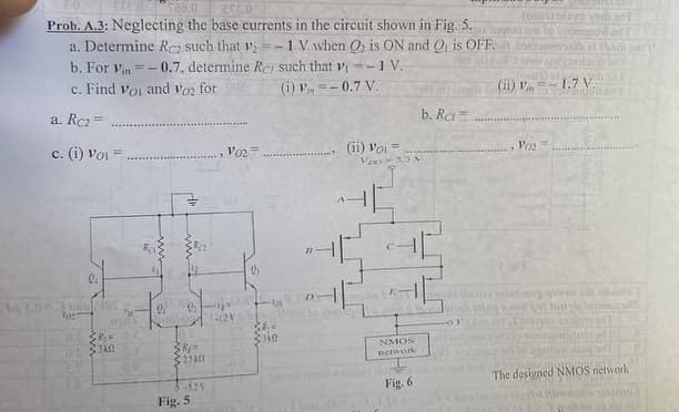 08.0 2500
Prob. A.3: Neglecting the base currents in the circuit shown in Fig. So
a. Determine Rez such that 12-1 V when O₂ is ON and Q₁ is OFF
b. For Vin=-0.7, determine Rer such that ₁-1 V.
c. Find Voi and Voz for
(i)=-0.7 V.
a. Rc₂=
c. (1) Voi =
li
bunNOC
For
D.
DE
2.1
R₂=
in
9
9:
$R=
325301
-521
Fig. 5
V02
12V
G
38₂=
Zsin
D
(ii) Voi
Voo-33
Only LE
NMOS
network
Fig. 6
b. Ret
CODE20
(11) V
1
V02
1.7 V
Budo
init
frases
Susikins 2
Sha
The designed NMOS network.
MU
AARON
bbo