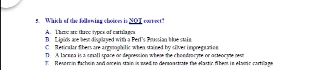 Which of the following choices is NOT correct?
A. There are three types of cartilages
B. Lipids are best displayed with a Perl's Prussian blue stain
C. Reticular fibers are argyrophilic when stained by silver impregnation
D. A lacuna is a small space or depression where the chondrocyte or osteocyte rest
E. Resorcin fuchsin and orcein stain is used to demonstrate the elastic fibers in elastic cartilage
