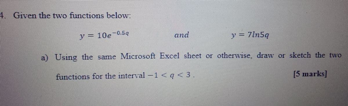 4. Given the two functions below:
and
y = 10e-0.5q
y = 7ln5q
a) Using the same Microsoft Excel sheet or otherwise, draw or sketch the two
functions for the interval -1 <q <3.
[5 marks]