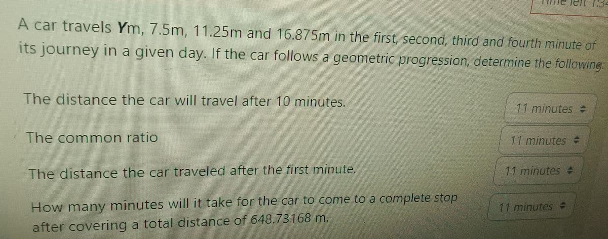 A car travels Ym, 7.5m, 11.25m and 16.875m in the first, second, third and fourth minute of
its journey in a given day. If the car follows a geometric progression, determine the following:
The distance the car will travel after 10 minutes.
The common ratio
The distance the car traveled after the first minute.
How many minutes will it take for the car to come to a complete stop
after covering a total distance of 648.73168 m.
11 minutes =
11 minutes +
11 minutes -
11 minutes =