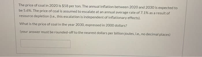 The price of coal in 2020 is $58 per ton. The annual inflation between 2020 and 2030 is expected to
be 5.6%. The price of coal is assumed to escalate at an annual average rate of 7.1% as a result of
resource depletion (i.e., this escalation is independent of inflationary effects).
What is the price of coal in the year 2030, expressed in 2000 dollars?
(your answer must be rounded-off to the nearest dollars per billion joules, i.e., no decimal places)
