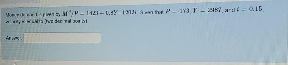 Money demand is given by Md/P = 1423 + 0.8Y-1202i Given that P = 173, Y = 2987, and i = 0.15,
velocity is equal to (two decimal points)
Answer
