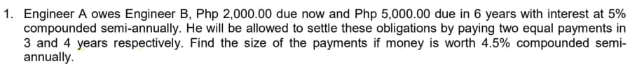 1. Engineer A owes Engineer B, Php 2,000.00 due now and Php 5,000.00 due in 6 years with interest at 5%
compounded semi-annually. He will be allowed to settle these obligations by paying two equal payments in
3 and 4 years respectively. Find the size of the payments if money is worth 4.5% compounded semi-
annually.
