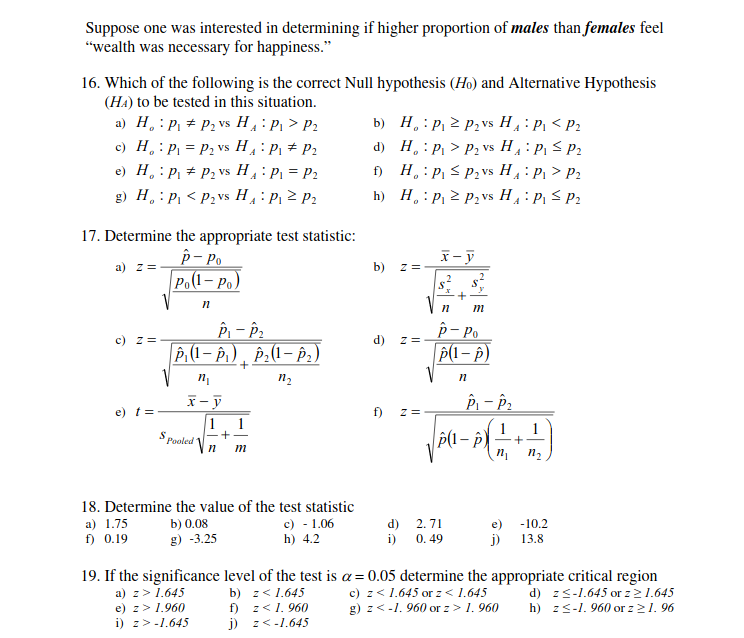 Suppose one was interested in determining if higher proportion of males than females feel
"wealth was necessary for happiness."
16. Which of the following is the correct Null hypothesis (Ho) and Alternative Hypothesis
(HA) to be tested in this situation.
a) H, : P, + P2 vs H: P > P2
c) H, : P = P2 vs H : P, # P2
e) H, : P + P2 vs H: P = P2
g) H. : P, < P2vs H: P 2 P2
b) H.: P, 2 P, vs H4 : P, < P2
d) H. : P > P2 vs H: P, < P2
f) H,: P, < P2vs H: P, > P2
h) H.: P, 2 P2 vs H : P, < P2
17. Determine the appropriate test statistic:
p- Po
Po(1- Po)
V
x- ỹ
a) z =
b) z =
p- Po
z =
c) z =
d)
P, (1 – P) , Þ.(1– P, )
P(1 – p)
x- y
e) t=
f)
z =
1
Pooled
1
1
1
|P(1 – p) –-
m
n2
18. Determine the value of the test statistic
c) - 1.06
h) 4.2
a) 1.75
b) 0.08
d) 2. 71
e) -10.2
f) 0.19
g) -3.25
i) 0. 49
j)
13.8
19. If the significance level of the test is a=0.05 determine the appropriate critical region
d) zs-1.645 or z21.645
h) z<-1. 960 or z21. 96
b) z< 1.645
f) z< 1. 960
j) z<-1.645
c) z< 1.645 or z< 1.645
g) z<-1. 960 or z> 1. 960
a) z> 1.645
e) z> 1.960
i) z>-1.645
