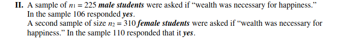 II. A sample of ni = 225 male students were asked if “wealth was necessary for happiness."
In the sample 106 responded yes.
A second sample of size n2 = 310 female students were asked if “wealth was necessary for
happiness." In the sample 110 responded that it yes.
