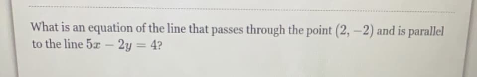 What is an equation of the line that passes through the point (2,-2) and is parallel
to the line 5x - 2y = 4?
