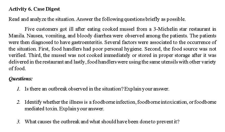 Activity 6. Case Digest
Read and analyze the situation. Answer the following questions briefly as possible.
Five customers got ill after eating cooked mussel from a 3-Michelin star restaurant in
Manila. Nausea, vomiting, and bloody diarrhea were observed among the patients. The patients
were then diagnosed to have gastroenteritis. Several factors were associated to the occurrence of
the situation. First, food handlers had poor personal hygiene. Second, the food source was not
verified. Third, the mussel was not cooked immediately or stored in proper storage after it was
delivered in the restaurant and lastly, food handlers were using the same utensils with other variety
of food.
Онestions:
1. Is there an outbreak observed in the situation? Explain your answer.
2. Identify whether the illness is a foodborne infection, foodborne intoxication, or foodbome
mediated toxin. Explain y our answer.
3. What causes the outbreak and what should have been doneto prevent it?
