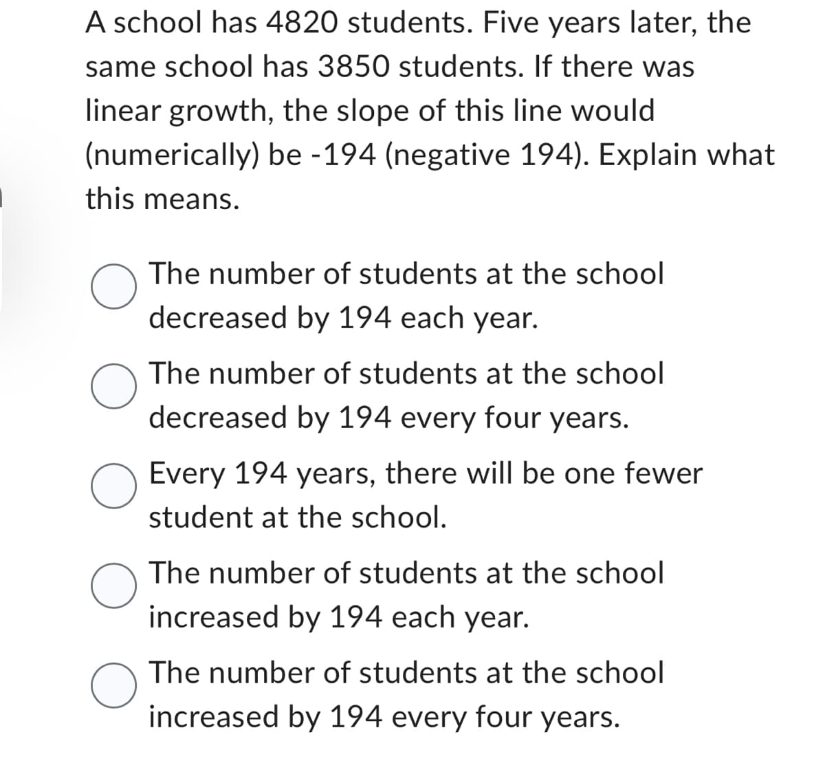 A school has 4820 students. Five years later, the
same school has 3850 students. If there was
linear growth, the slope of this line would
(numerically) be -194 (negative 194). Explain what
this means.
O
The number of students at the school
decreased by 194 each year.
The number of students at the school
decreased by 194 every four years.
Every 194 years, there will be one fewer
student at the school.
The number of students at the school
increased by 194 each year.
The number of students at the school
increased by 194 every four years.